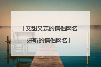 又甜又宠的情侣网名 好听的情侣网名