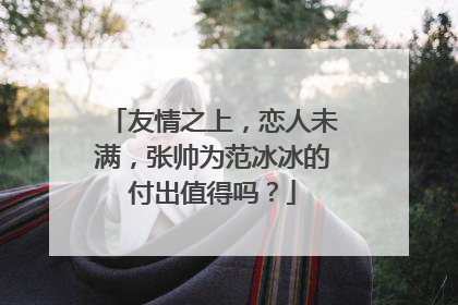 友情之上,恋人未满,张帅为范冰冰的付出值得吗?