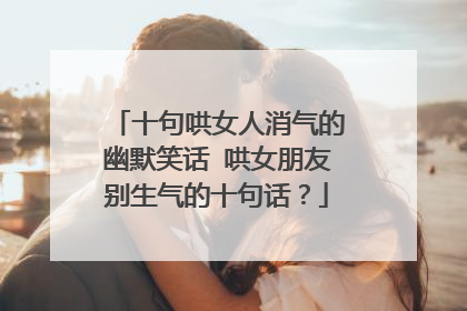 十句哄女人消气的幽默笑话 哄女朋友别生气的十句话?