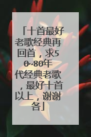 十首最好老歌经典再回首，求50~80年代经典老歌，最好十首以上，谢谢各