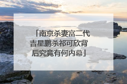 南京杀妻富二代吉星鹏杀祁可欣背后究竟有何内幕