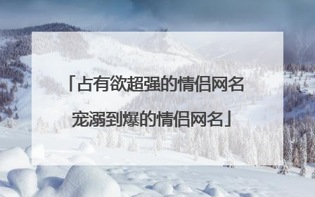 占有欲超强的情侣网名 宠溺到爆的情侣网名