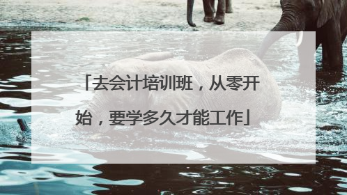 去会计培训班，从零开始，要学多久才能工作