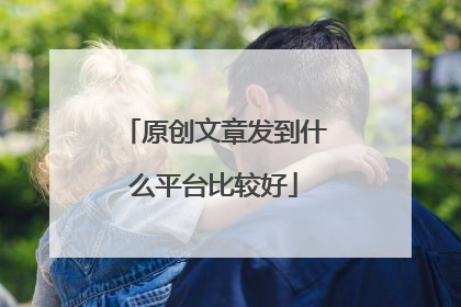 原创文章发到什么平台比较好