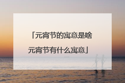 元宵节的寓意是啥元宵节有什么寓意