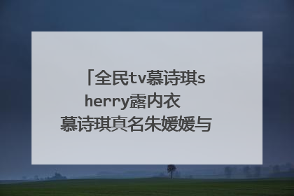 全民tv慕诗琪sherry露内衣 慕诗琪真名朱媛媛与小漠什么关系是婊