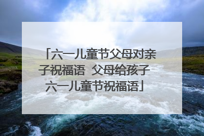 六一儿童节父母对亲子祝福语 父母给孩子六一儿童节祝福语