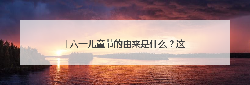 六一儿童节的由来是什么?这个节日存在的意义是什么?