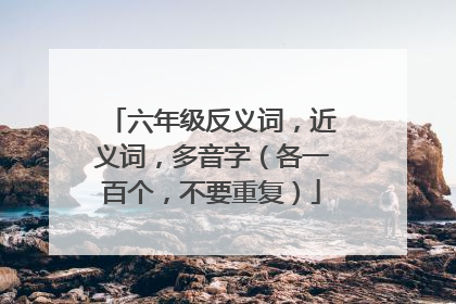 六年级反义词，近义词，多音字（各一百个，不要重复）