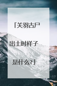 关羽古尸出土时样子是什么?