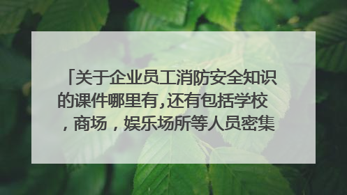 关于企业员工消防安全知识的课件哪里有,还有包括学校，商场，娱乐场所等人员密集型场所的火场逃生及自救课