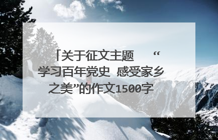 关于征文主题   “学习百年党史 感受家乡之美”的作文1500字的作文怎么写呢？