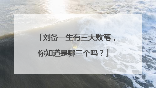 刘备一生有三大败笔,你知道是哪三个吗?