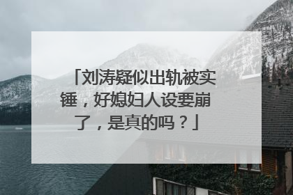 刘涛疑似出轨被实锤,好媳妇人设要崩了,是真的吗?