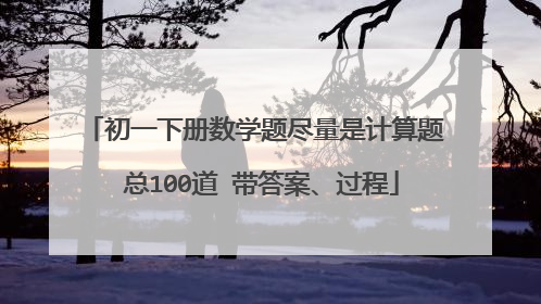 初一下册数学题尽量是计算题 总100道 带答案、过程