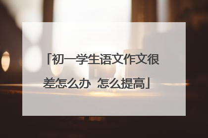 初一学生语文作文很差怎么办 怎么提高