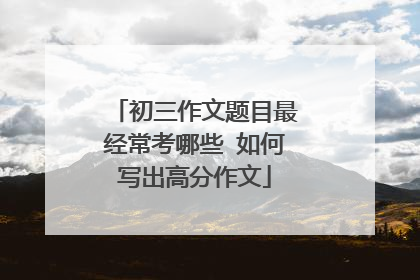 初三作文题目最经常考哪些 如何写出高分作文