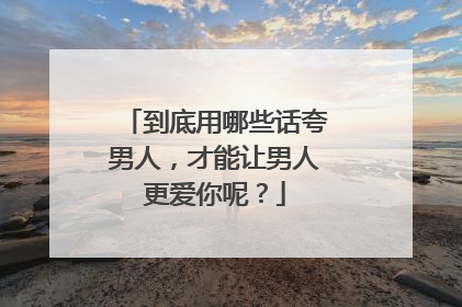到底用哪些话夸男人,才能让男人更爱你呢?