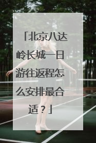 北京八达岭长城一日游往返程怎么安排最合适?