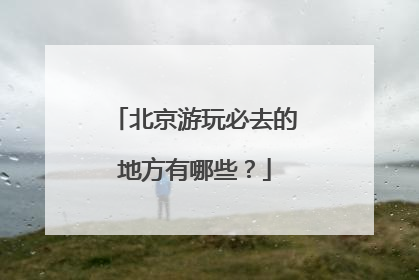 北京游玩必去的地方有哪些？