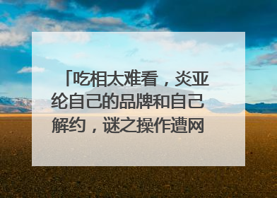 吃相太难看,炎亚纶自己的品牌和自己解约,谜之操作遭网友吐槽,咋回事?