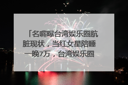 名嘴曝台湾娱乐圈肮脏现状,当红女星陪睡一晚7万,台湾娱乐圈究竟有多乱?