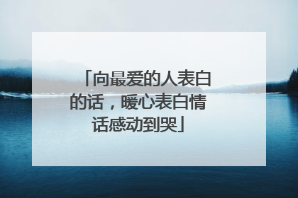 向最爱的人表白的话，暖心表白情话感动到哭