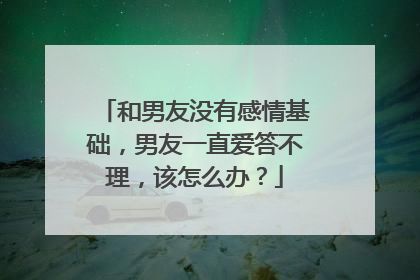 和男友没有感情基础,男友一直爱答不理,该怎么办?
