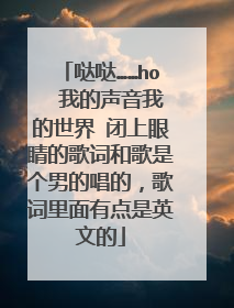 哒哒……ho∼∼我的声音我的世界 闭上眼睛的歌词和歌是个男的唱的，歌词里面有点是英文的