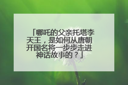 哪吒的父亲托塔李天王,是如何从唐朝开国名将一步步走进神话故事的?