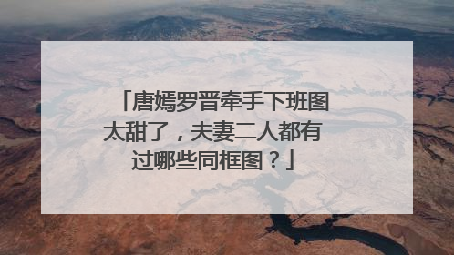 唐嫣罗晋牵手下班图太甜了,夫妻二人都有过哪些同框图?
