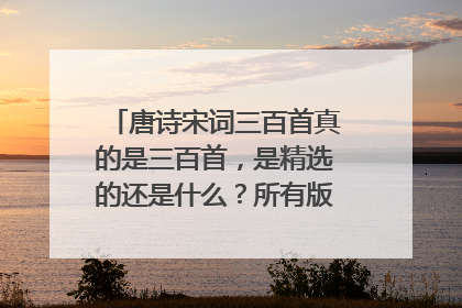 唐诗宋词三百首真的是三百首,是精选的还是什么?所有版本都一样吗?