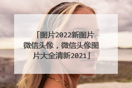 图片2022新图片微信头像,微信头像图片大全清新2021