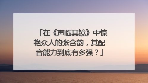 在《声临其镜》中惊艳众人的张含韵,其配音能力到底有多强?