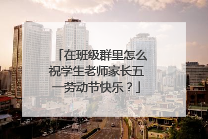 在班级群里怎么祝学生老师家长五一劳动节快乐？