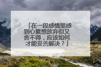在一段感情里感到心累想放弃但又舍不得，应该如何才能妥善解决？