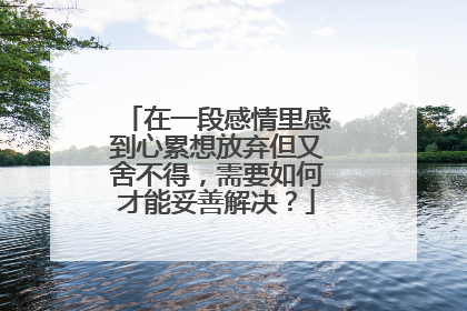 在一段感情里感到心累想放弃但又舍不得,需要如何才能妥善解决?