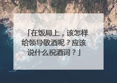 在饭局上,该怎样给领导敬酒呢?应该说什么祝酒词?