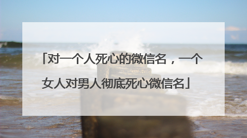 对一个人死心的微信名，一个女人对男人彻底死心微信名