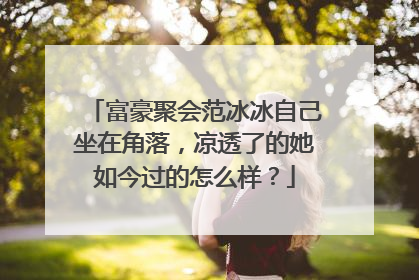 富豪聚会范冰冰自己坐在角落,凉透了的她如今过的怎么样?
