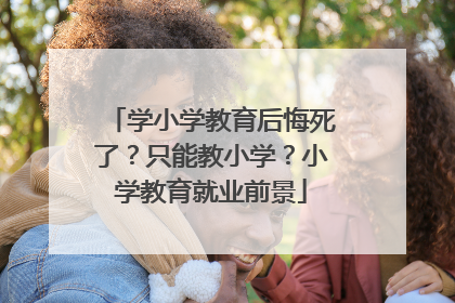 学小学教育后悔死了?只能教小学?小学教育就业前景