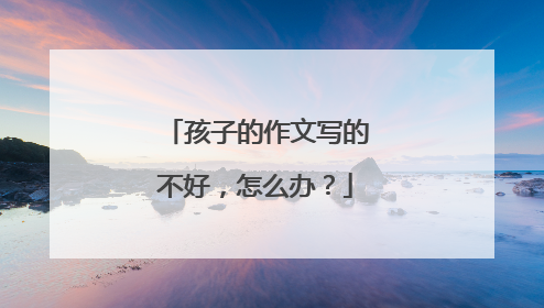 孩子的作文写的不好，怎么办？