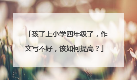 孩子上小学四年级了,作文写不好,该如何提高?