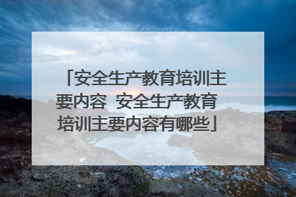 安全生产教育培训主要内容 安全生产教育培训主要内容有哪些