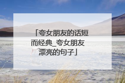 夸女朋友的话短而经典_夸女朋友漂亮的句子
