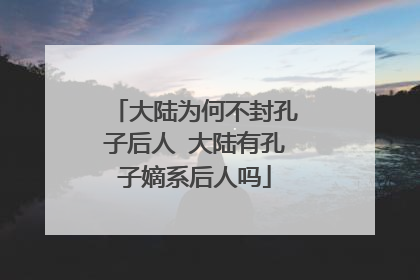 大陆为何不封孔子后人 大陆有孔子嫡系后人吗