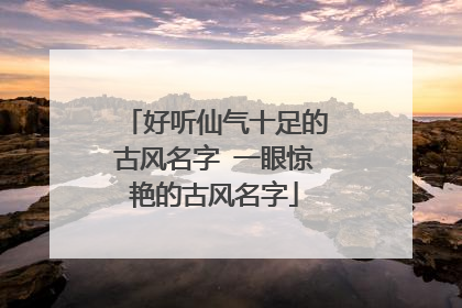 好听仙气十足的古风名字 一眼惊艳的古风名字