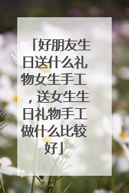 好朋友生日送什么礼物女生手工,送女生生日礼物手工做什么比较好