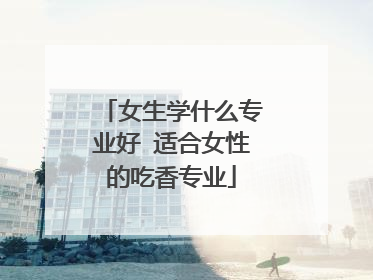 女生学什么专业好 适合女性的吃香专业