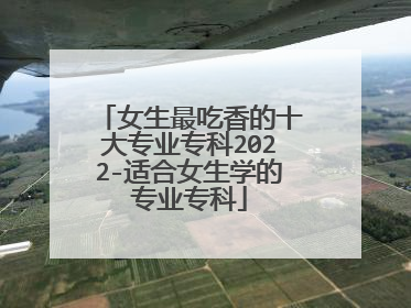 女生最吃香的十大专业专科2022-适合女生学的专业专科